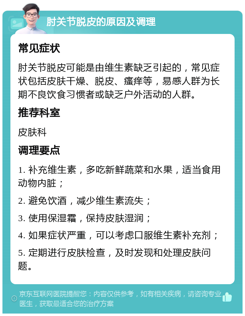 肘关节脱皮的原因及调理 常见症状 肘关节脱皮可能是由维生素缺乏引起的，常见症状包括皮肤干燥、脱皮、瘙痒等，易感人群为长期不良饮食习惯者或缺乏户外活动的人群。 推荐科室 皮肤科 调理要点 1. 补充维生素，多吃新鲜蔬菜和水果，适当食用动物内脏； 2. 避免饮酒，减少维生素流失； 3. 使用保湿霜，保持皮肤湿润； 4. 如果症状严重，可以考虑口服维生素补充剂； 5. 定期进行皮肤检查，及时发现和处理皮肤问题。