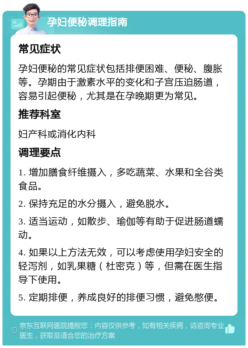 孕妇便秘调理指南 常见症状 孕妇便秘的常见症状包括排便困难、便秘、腹胀等。孕期由于激素水平的变化和子宫压迫肠道，容易引起便秘，尤其是在孕晚期更为常见。 推荐科室 妇产科或消化内科 调理要点 1. 增加膳食纤维摄入，多吃蔬菜、水果和全谷类食品。 2. 保持充足的水分摄入，避免脱水。 3. 适当运动，如散步、瑜伽等有助于促进肠道蠕动。 4. 如果以上方法无效，可以考虑使用孕妇安全的轻泻剂，如乳果糖（杜密克）等，但需在医生指导下使用。 5. 定期排便，养成良好的排便习惯，避免憋便。