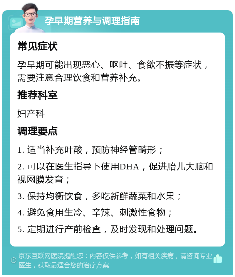 孕早期营养与调理指南 常见症状 孕早期可能出现恶心、呕吐、食欲不振等症状，需要注意合理饮食和营养补充。 推荐科室 妇产科 调理要点 1. 适当补充叶酸，预防神经管畸形； 2. 可以在医生指导下使用DHA，促进胎儿大脑和视网膜发育； 3. 保持均衡饮食，多吃新鲜蔬菜和水果； 4. 避免食用生冷、辛辣、刺激性食物； 5. 定期进行产前检查，及时发现和处理问题。