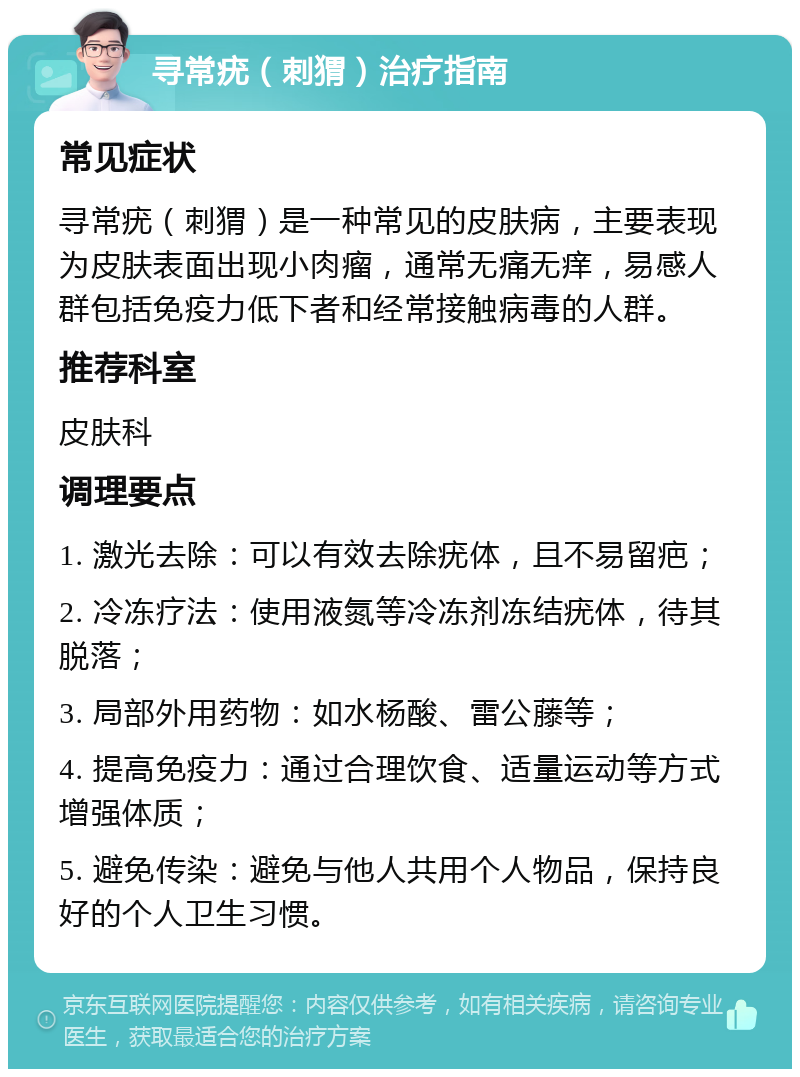 寻常疣（刺猬）治疗指南 常见症状 寻常疣（刺猬）是一种常见的皮肤病，主要表现为皮肤表面出现小肉瘤，通常无痛无痒，易感人群包括免疫力低下者和经常接触病毒的人群。 推荐科室 皮肤科 调理要点 1. 激光去除：可以有效去除疣体，且不易留疤； 2. 冷冻疗法：使用液氮等冷冻剂冻结疣体，待其脱落； 3. 局部外用药物：如水杨酸、雷公藤等； 4. 提高免疫力：通过合理饮食、适量运动等方式增强体质； 5. 避免传染：避免与他人共用个人物品，保持良好的个人卫生习惯。