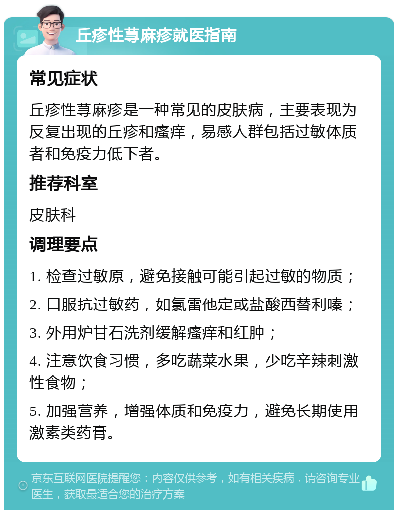 丘疹性荨麻疹就医指南 常见症状 丘疹性荨麻疹是一种常见的皮肤病，主要表现为反复出现的丘疹和瘙痒，易感人群包括过敏体质者和免疫力低下者。 推荐科室 皮肤科 调理要点 1. 检查过敏原，避免接触可能引起过敏的物质； 2. 口服抗过敏药，如氯雷他定或盐酸西替利嗪； 3. 外用炉甘石洗剂缓解瘙痒和红肿； 4. 注意饮食习惯，多吃蔬菜水果，少吃辛辣刺激性食物； 5. 加强营养，增强体质和免疫力，避免长期使用激素类药膏。