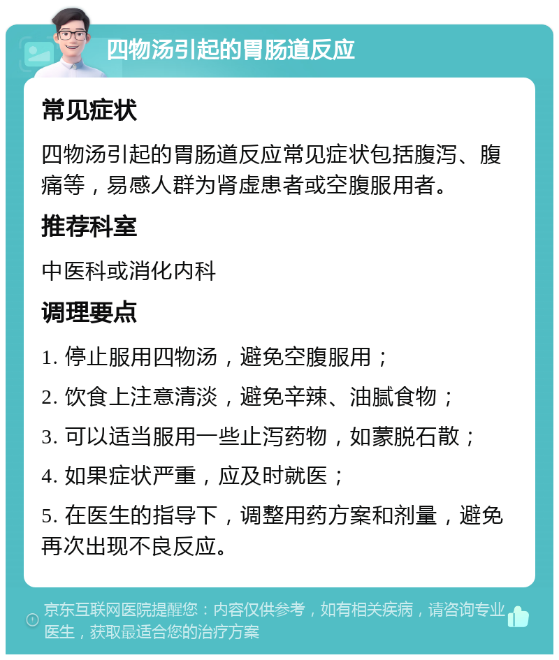 四物汤引起的胃肠道反应 常见症状 四物汤引起的胃肠道反应常见症状包括腹泻、腹痛等，易感人群为肾虚患者或空腹服用者。 推荐科室 中医科或消化内科 调理要点 1. 停止服用四物汤，避免空腹服用； 2. 饮食上注意清淡，避免辛辣、油腻食物； 3. 可以适当服用一些止泻药物，如蒙脱石散； 4. 如果症状严重，应及时就医； 5. 在医生的指导下，调整用药方案和剂量，避免再次出现不良反应。