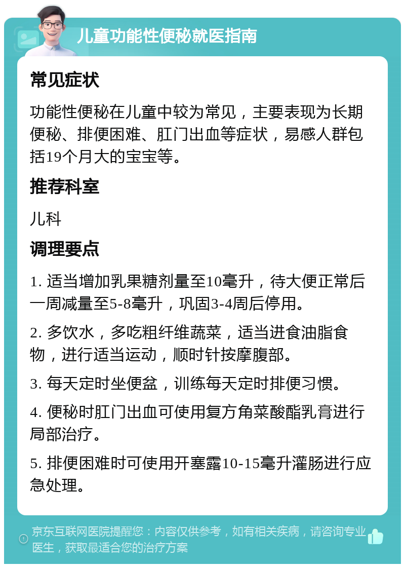 儿童功能性便秘就医指南 常见症状 功能性便秘在儿童中较为常见，主要表现为长期便秘、排便困难、肛门出血等症状，易感人群包括19个月大的宝宝等。 推荐科室 儿科 调理要点 1. 适当增加乳果糖剂量至10毫升，待大便正常后一周减量至5-8毫升，巩固3-4周后停用。 2. 多饮水，多吃粗纤维蔬菜，适当进食油脂食物，进行适当运动，顺时针按摩腹部。 3. 每天定时坐便盆，训练每天定时排便习惯。 4. 便秘时肛门出血可使用复方角菜酸酯乳膏进行局部治疗。 5. 排便困难时可使用开塞露10-15毫升灌肠进行应急处理。