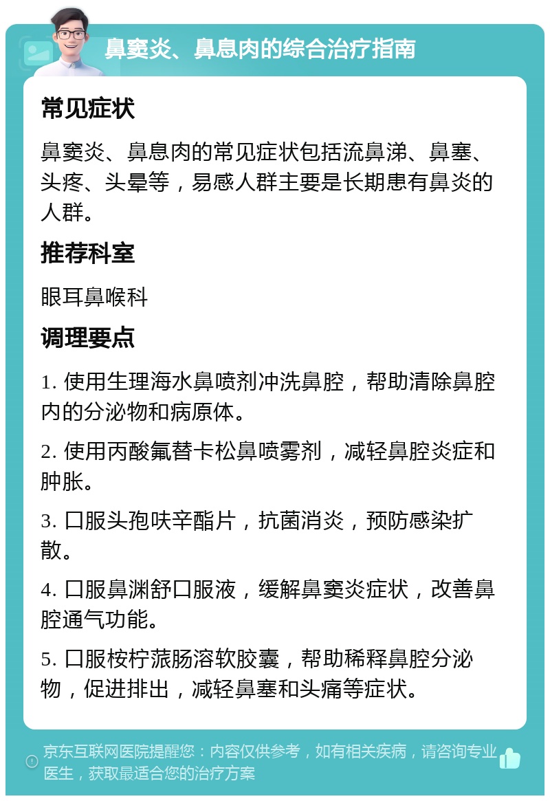 鼻窦炎、鼻息肉的综合治疗指南 常见症状 鼻窦炎、鼻息肉的常见症状包括流鼻涕、鼻塞、头疼、头晕等，易感人群主要是长期患有鼻炎的人群。 推荐科室 眼耳鼻喉科 调理要点 1. 使用生理海水鼻喷剂冲洗鼻腔，帮助清除鼻腔内的分泌物和病原体。 2. 使用丙酸氟替卡松鼻喷雾剂，减轻鼻腔炎症和肿胀。 3. 口服头孢呋辛酯片，抗菌消炎，预防感染扩散。 4. 口服鼻渊舒口服液，缓解鼻窦炎症状，改善鼻腔通气功能。 5. 口服桉柠蒎肠溶软胶囊，帮助稀释鼻腔分泌物，促进排出，减轻鼻塞和头痛等症状。