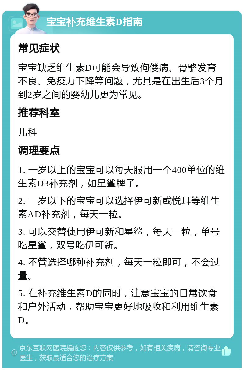 宝宝补充维生素D指南 常见症状 宝宝缺乏维生素D可能会导致佝偻病、骨骼发育不良、免疫力下降等问题，尤其是在出生后3个月到2岁之间的婴幼儿更为常见。 推荐科室 儿科 调理要点 1. 一岁以上的宝宝可以每天服用一个400单位的维生素D3补充剂，如星鲨牌子。 2. 一岁以下的宝宝可以选择伊可新或悦耳等维生素AD补充剂，每天一粒。 3. 可以交替使用伊可新和星鲨，每天一粒，单号吃星鲨，双号吃伊可新。 4. 不管选择哪种补充剂，每天一粒即可，不会过量。 5. 在补充维生素D的同时，注意宝宝的日常饮食和户外活动，帮助宝宝更好地吸收和利用维生素D。