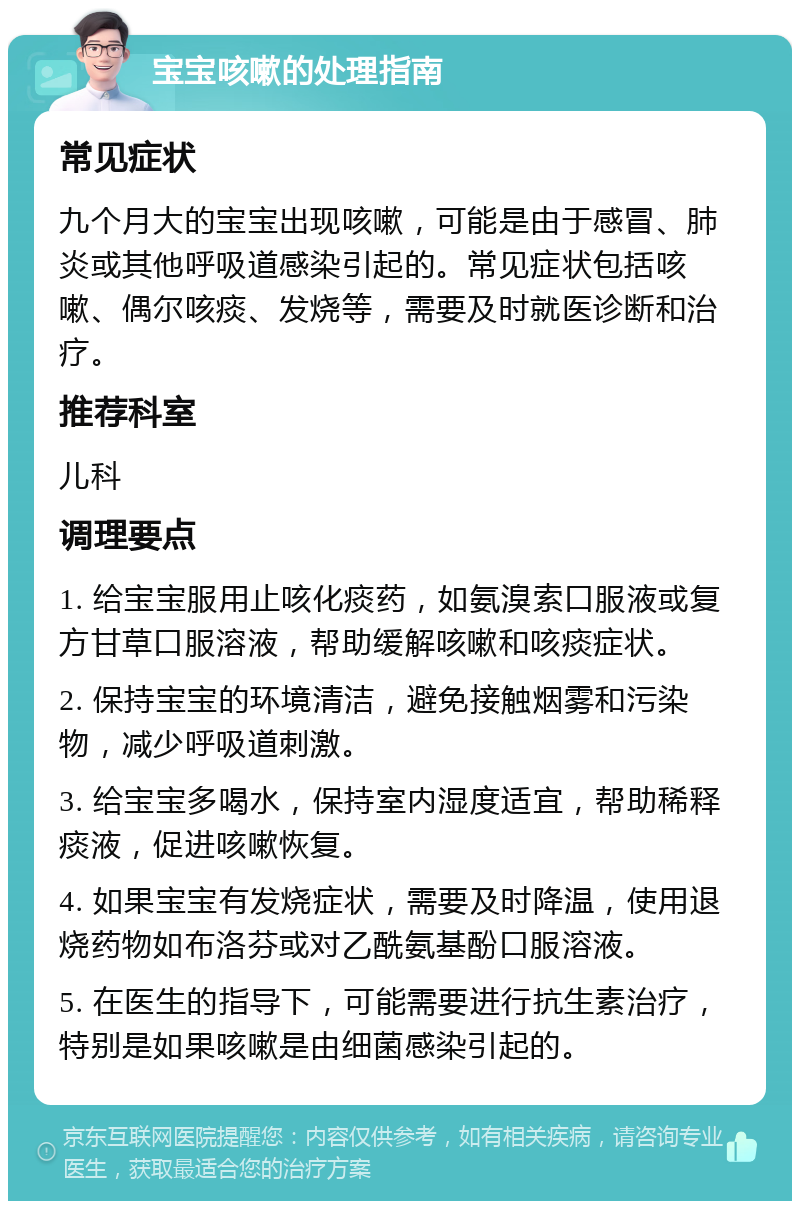 宝宝咳嗽的处理指南 常见症状 九个月大的宝宝出现咳嗽，可能是由于感冒、肺炎或其他呼吸道感染引起的。常见症状包括咳嗽、偶尔咳痰、发烧等，需要及时就医诊断和治疗。 推荐科室 儿科 调理要点 1. 给宝宝服用止咳化痰药，如氨溴索口服液或复方甘草口服溶液，帮助缓解咳嗽和咳痰症状。 2. 保持宝宝的环境清洁，避免接触烟雾和污染物，减少呼吸道刺激。 3. 给宝宝多喝水，保持室内湿度适宜，帮助稀释痰液，促进咳嗽恢复。 4. 如果宝宝有发烧症状，需要及时降温，使用退烧药物如布洛芬或对乙酰氨基酚口服溶液。 5. 在医生的指导下，可能需要进行抗生素治疗，特别是如果咳嗽是由细菌感染引起的。