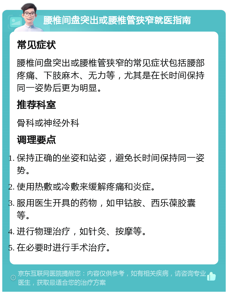 腰椎间盘突出或腰椎管狭窄就医指南 常见症状 腰椎间盘突出或腰椎管狭窄的常见症状包括腰部疼痛、下肢麻木、无力等，尤其是在长时间保持同一姿势后更为明显。 推荐科室 骨科或神经外科 调理要点 保持正确的坐姿和站姿，避免长时间保持同一姿势。 使用热敷或冷敷来缓解疼痛和炎症。 服用医生开具的药物，如甲钴胺、西乐葆胶囊等。 进行物理治疗，如针灸、按摩等。 在必要时进行手术治疗。