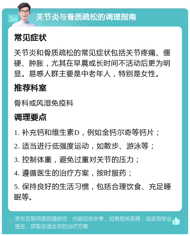 关节炎与骨质疏松的调理指南 常见症状 关节炎和骨质疏松的常见症状包括关节疼痛、僵硬、肿胀，尤其在早晨或长时间不活动后更为明显。易感人群主要是中老年人，特别是女性。 推荐科室 骨科或风湿免疫科 调理要点 1. 补充钙和维生素D，例如金钙尔奇等钙片； 2. 适当进行低强度运动，如散步、游泳等； 3. 控制体重，避免过重对关节的压力； 4. 遵循医生的治疗方案，按时服药； 5. 保持良好的生活习惯，包括合理饮食、充足睡眠等。