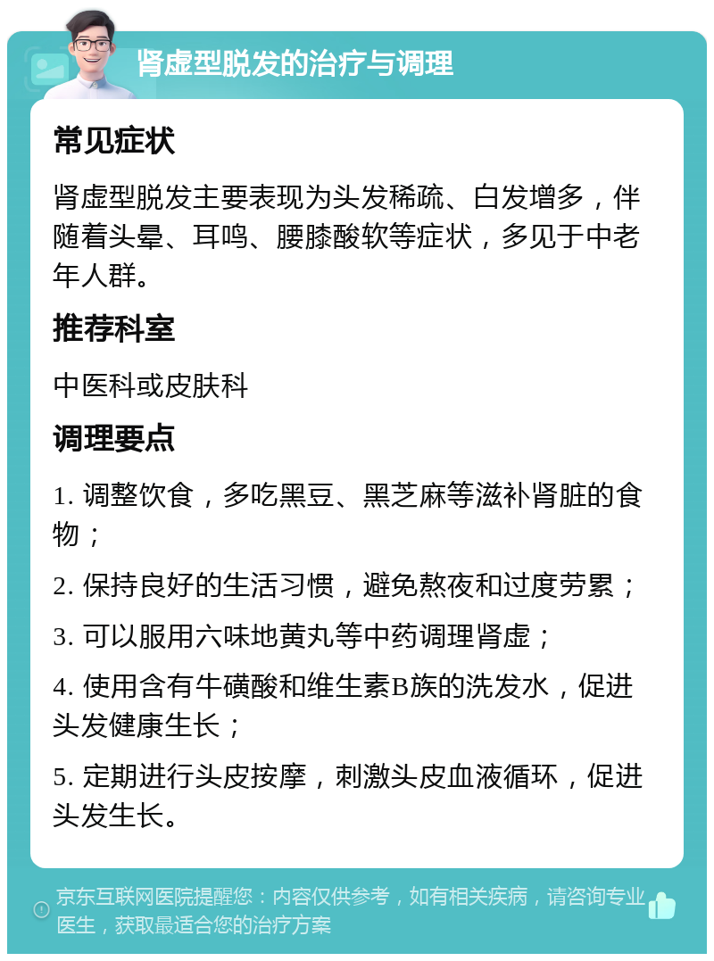 肾虚型脱发的治疗与调理 常见症状 肾虚型脱发主要表现为头发稀疏、白发增多，伴随着头晕、耳鸣、腰膝酸软等症状，多见于中老年人群。 推荐科室 中医科或皮肤科 调理要点 1. 调整饮食，多吃黑豆、黑芝麻等滋补肾脏的食物； 2. 保持良好的生活习惯，避免熬夜和过度劳累； 3. 可以服用六味地黄丸等中药调理肾虚； 4. 使用含有牛磺酸和维生素B族的洗发水，促进头发健康生长； 5. 定期进行头皮按摩，刺激头皮血液循环，促进头发生长。