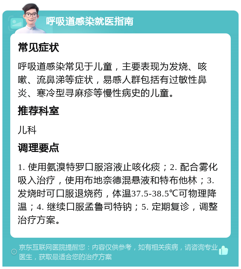 呼吸道感染就医指南 常见症状 呼吸道感染常见于儿童，主要表现为发烧、咳嗽、流鼻涕等症状，易感人群包括有过敏性鼻炎、寒冷型寻麻疹等慢性病史的儿童。 推荐科室 儿科 调理要点 1. 使用氨溴特罗口服溶液止咳化痰；2. 配合雾化吸入治疗，使用布地奈德混悬液和特布他林；3. 发烧时可口服退烧药，体温37.5-38.5℃可物理降温；4. 继续口服孟鲁司特钠；5. 定期复诊，调整治疗方案。