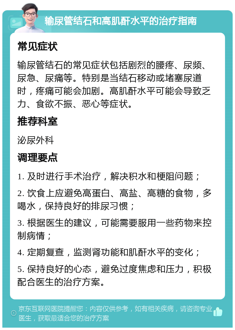 输尿管结石和高肌酐水平的治疗指南 常见症状 输尿管结石的常见症状包括剧烈的腰疼、尿频、尿急、尿痛等。特别是当结石移动或堵塞尿道时，疼痛可能会加剧。高肌酐水平可能会导致乏力、食欲不振、恶心等症状。 推荐科室 泌尿外科 调理要点 1. 及时进行手术治疗，解决积水和梗阻问题； 2. 饮食上应避免高蛋白、高盐、高糖的食物，多喝水，保持良好的排尿习惯； 3. 根据医生的建议，可能需要服用一些药物来控制病情； 4. 定期复查，监测肾功能和肌酐水平的变化； 5. 保持良好的心态，避免过度焦虑和压力，积极配合医生的治疗方案。