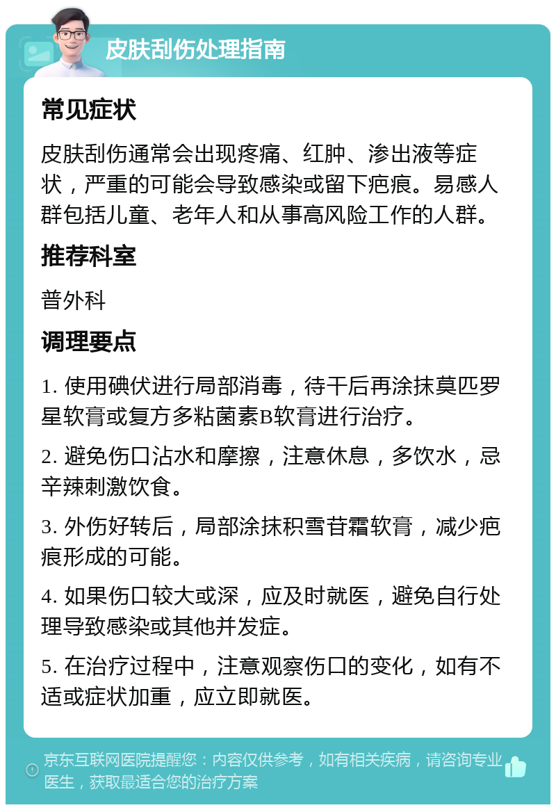 皮肤刮伤处理指南 常见症状 皮肤刮伤通常会出现疼痛、红肿、渗出液等症状，严重的可能会导致感染或留下疤痕。易感人群包括儿童、老年人和从事高风险工作的人群。 推荐科室 普外科 调理要点 1. 使用碘伏进行局部消毒，待干后再涂抹莫匹罗星软膏或复方多粘菌素B软膏进行治疗。 2. 避免伤口沾水和摩擦，注意休息，多饮水，忌辛辣刺激饮食。 3. 外伤好转后，局部涂抹积雪苷霜软膏，减少疤痕形成的可能。 4. 如果伤口较大或深，应及时就医，避免自行处理导致感染或其他并发症。 5. 在治疗过程中，注意观察伤口的变化，如有不适或症状加重，应立即就医。