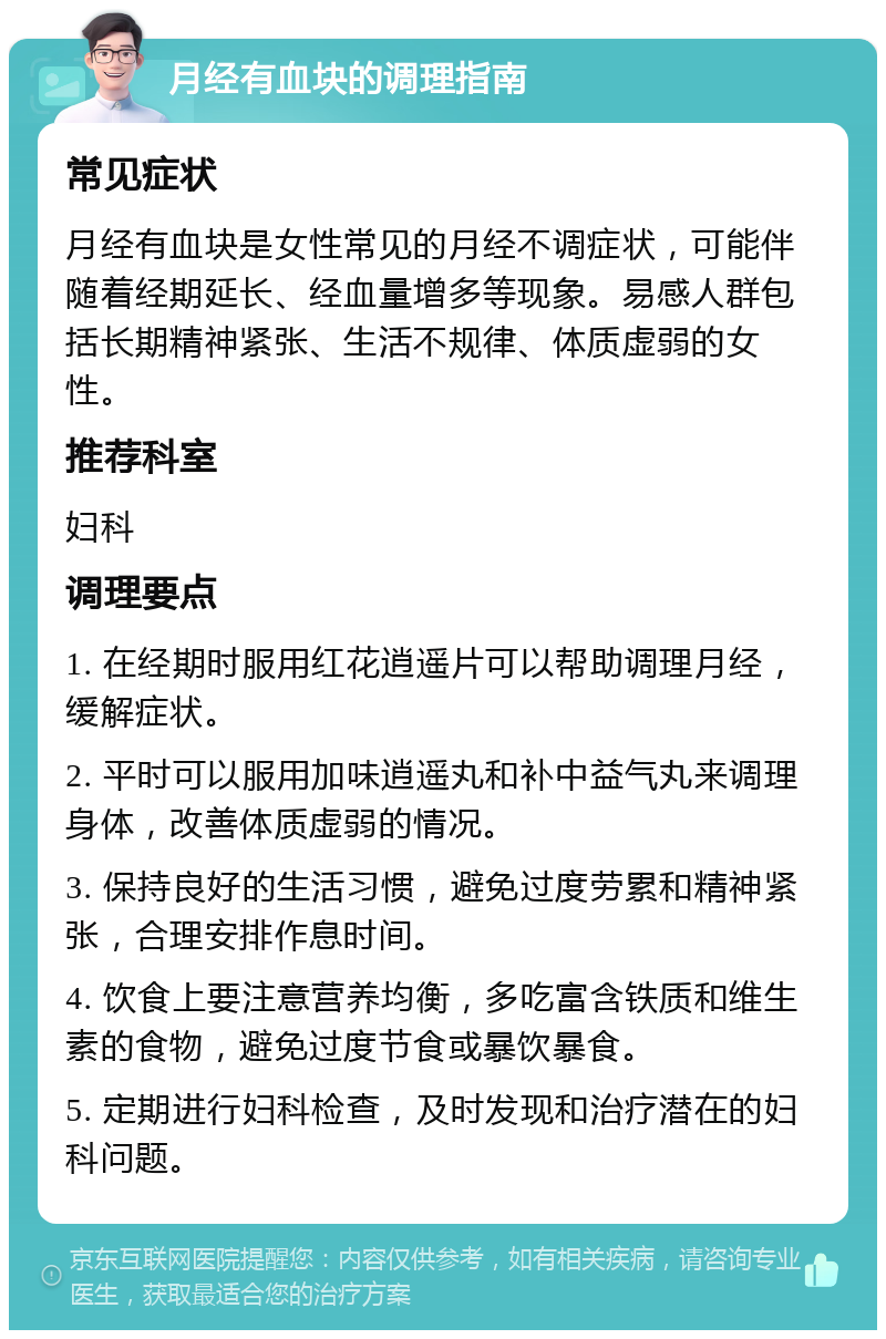 月经有血块的调理指南 常见症状 月经有血块是女性常见的月经不调症状，可能伴随着经期延长、经血量增多等现象。易感人群包括长期精神紧张、生活不规律、体质虚弱的女性。 推荐科室 妇科 调理要点 1. 在经期时服用红花逍遥片可以帮助调理月经，缓解症状。 2. 平时可以服用加味逍遥丸和补中益气丸来调理身体，改善体质虚弱的情况。 3. 保持良好的生活习惯，避免过度劳累和精神紧张，合理安排作息时间。 4. 饮食上要注意营养均衡，多吃富含铁质和维生素的食物，避免过度节食或暴饮暴食。 5. 定期进行妇科检查，及时发现和治疗潜在的妇科问题。