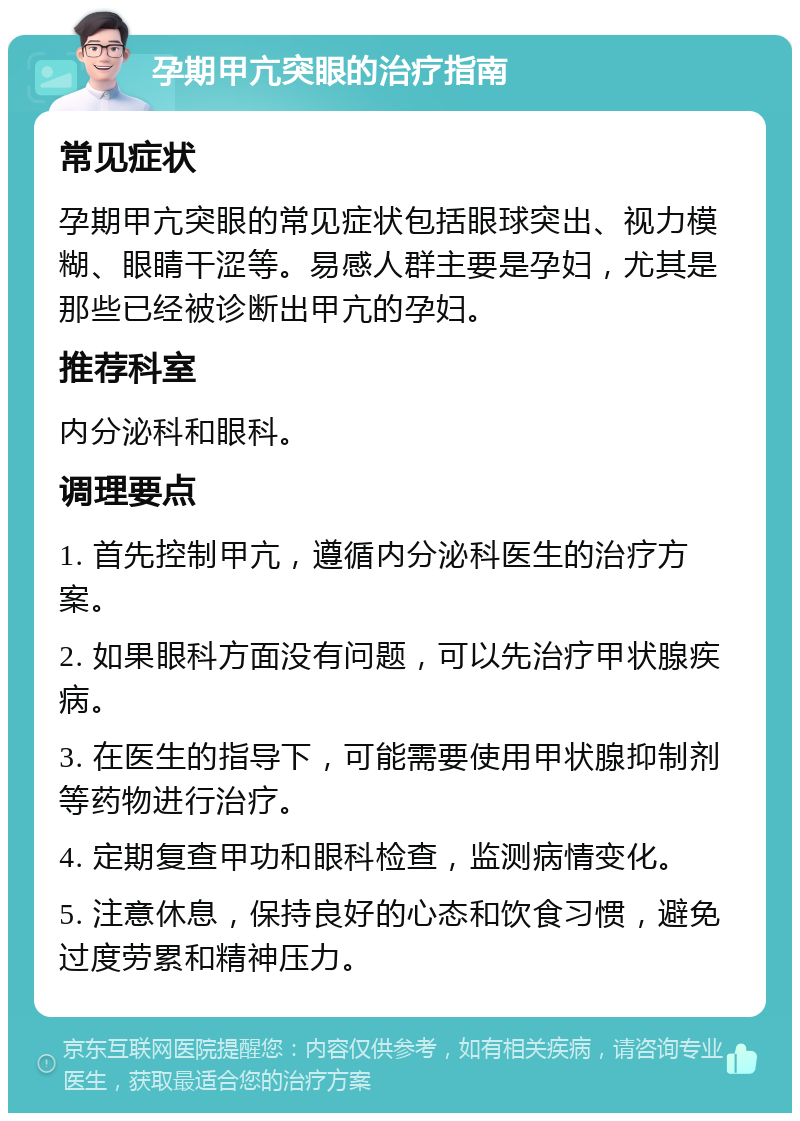 孕期甲亢突眼的治疗指南 常见症状 孕期甲亢突眼的常见症状包括眼球突出、视力模糊、眼睛干涩等。易感人群主要是孕妇，尤其是那些已经被诊断出甲亢的孕妇。 推荐科室 内分泌科和眼科。 调理要点 1. 首先控制甲亢，遵循内分泌科医生的治疗方案。 2. 如果眼科方面没有问题，可以先治疗甲状腺疾病。 3. 在医生的指导下，可能需要使用甲状腺抑制剂等药物进行治疗。 4. 定期复查甲功和眼科检查，监测病情变化。 5. 注意休息，保持良好的心态和饮食习惯，避免过度劳累和精神压力。