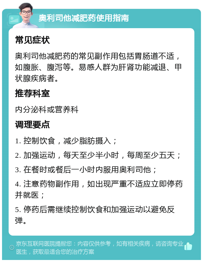 奥利司他减肥药使用指南 常见症状 奥利司他减肥药的常见副作用包括胃肠道不适，如腹胀、腹泻等。易感人群为肝肾功能减退、甲状腺疾病者。 推荐科室 内分泌科或营养科 调理要点 1. 控制饮食，减少脂肪摄入； 2. 加强运动，每天至少半小时，每周至少五天； 3. 在餐时或餐后一小时内服用奥利司他； 4. 注意药物副作用，如出现严重不适应立即停药并就医； 5. 停药后需继续控制饮食和加强运动以避免反弹。