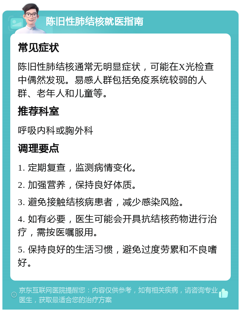 陈旧性肺结核就医指南 常见症状 陈旧性肺结核通常无明显症状，可能在X光检查中偶然发现。易感人群包括免疫系统较弱的人群、老年人和儿童等。 推荐科室 呼吸内科或胸外科 调理要点 1. 定期复查，监测病情变化。 2. 加强营养，保持良好体质。 3. 避免接触结核病患者，减少感染风险。 4. 如有必要，医生可能会开具抗结核药物进行治疗，需按医嘱服用。 5. 保持良好的生活习惯，避免过度劳累和不良嗜好。