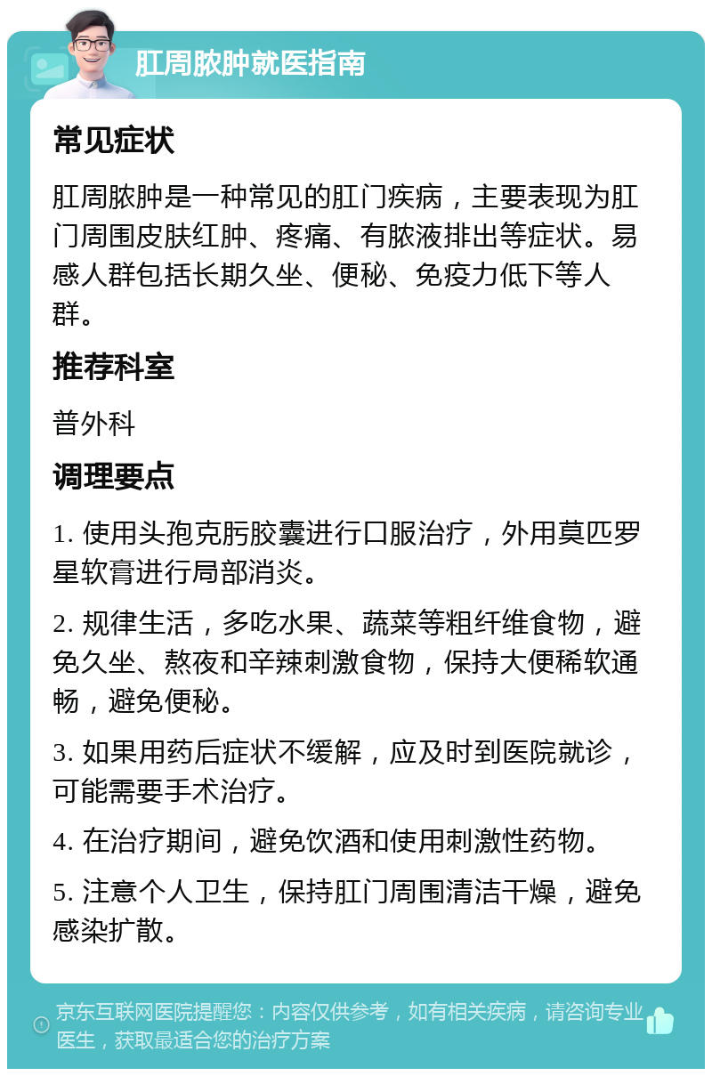 肛周脓肿就医指南 常见症状 肛周脓肿是一种常见的肛门疾病，主要表现为肛门周围皮肤红肿、疼痛、有脓液排出等症状。易感人群包括长期久坐、便秘、免疫力低下等人群。 推荐科室 普外科 调理要点 1. 使用头孢克肟胶囊进行口服治疗，外用莫匹罗星软膏进行局部消炎。 2. 规律生活，多吃水果、蔬菜等粗纤维食物，避免久坐、熬夜和辛辣刺激食物，保持大便稀软通畅，避免便秘。 3. 如果用药后症状不缓解，应及时到医院就诊，可能需要手术治疗。 4. 在治疗期间，避免饮酒和使用刺激性药物。 5. 注意个人卫生，保持肛门周围清洁干燥，避免感染扩散。