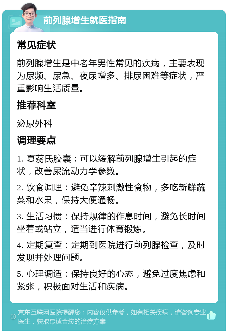 前列腺增生就医指南 常见症状 前列腺增生是中老年男性常见的疾病，主要表现为尿频、尿急、夜尿增多、排尿困难等症状，严重影响生活质量。 推荐科室 泌尿外科 调理要点 1. 夏荔氏胶囊：可以缓解前列腺增生引起的症状，改善尿流动力学参数。 2. 饮食调理：避免辛辣刺激性食物，多吃新鲜蔬菜和水果，保持大便通畅。 3. 生活习惯：保持规律的作息时间，避免长时间坐着或站立，适当进行体育锻炼。 4. 定期复查：定期到医院进行前列腺检查，及时发现并处理问题。 5. 心理调适：保持良好的心态，避免过度焦虑和紧张，积极面对生活和疾病。