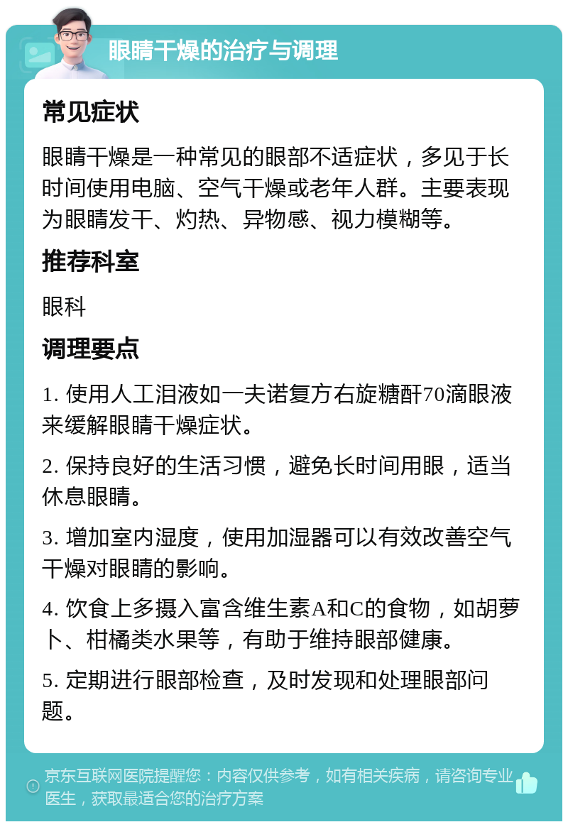 眼睛干燥的治疗与调理 常见症状 眼睛干燥是一种常见的眼部不适症状，多见于长时间使用电脑、空气干燥或老年人群。主要表现为眼睛发干、灼热、异物感、视力模糊等。 推荐科室 眼科 调理要点 1. 使用人工泪液如一夫诺复方右旋糖酐70滴眼液来缓解眼睛干燥症状。 2. 保持良好的生活习惯，避免长时间用眼，适当休息眼睛。 3. 增加室内湿度，使用加湿器可以有效改善空气干燥对眼睛的影响。 4. 饮食上多摄入富含维生素A和C的食物，如胡萝卜、柑橘类水果等，有助于维持眼部健康。 5. 定期进行眼部检查，及时发现和处理眼部问题。