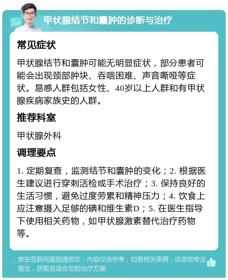 甲状腺结节和囊肿的诊断与治疗 常见症状 甲状腺结节和囊肿可能无明显症状，部分患者可能会出现颈部肿块、吞咽困难、声音嘶哑等症状。易感人群包括女性、40岁以上人群和有甲状腺疾病家族史的人群。 推荐科室 甲状腺外科 调理要点 1. 定期复查，监测结节和囊肿的变化；2. 根据医生建议进行穿刺活检或手术治疗；3. 保持良好的生活习惯，避免过度劳累和精神压力；4. 饮食上应注意摄入足够的碘和维生素D；5. 在医生指导下使用相关药物，如甲状腺激素替代治疗药物等。