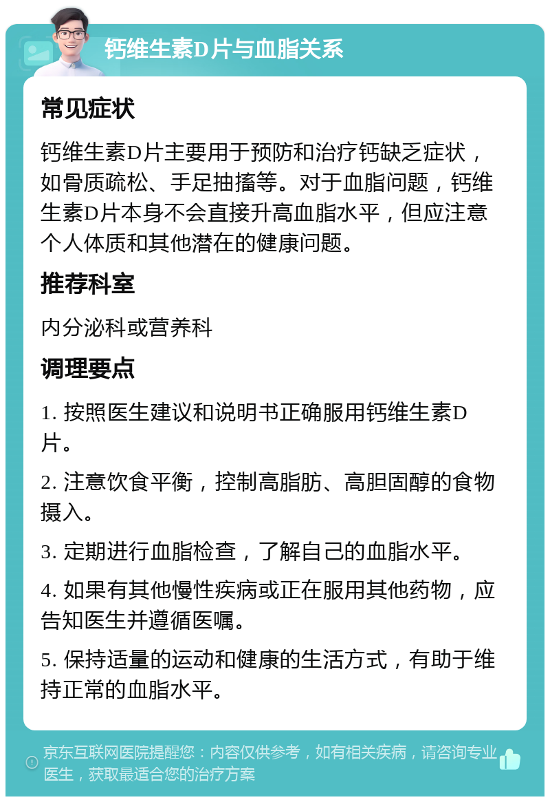 钙维生素D片与血脂关系 常见症状 钙维生素D片主要用于预防和治疗钙缺乏症状，如骨质疏松、手足抽搐等。对于血脂问题，钙维生素D片本身不会直接升高血脂水平，但应注意个人体质和其他潜在的健康问题。 推荐科室 内分泌科或营养科 调理要点 1. 按照医生建议和说明书正确服用钙维生素D片。 2. 注意饮食平衡，控制高脂肪、高胆固醇的食物摄入。 3. 定期进行血脂检查，了解自己的血脂水平。 4. 如果有其他慢性疾病或正在服用其他药物，应告知医生并遵循医嘱。 5. 保持适量的运动和健康的生活方式，有助于维持正常的血脂水平。