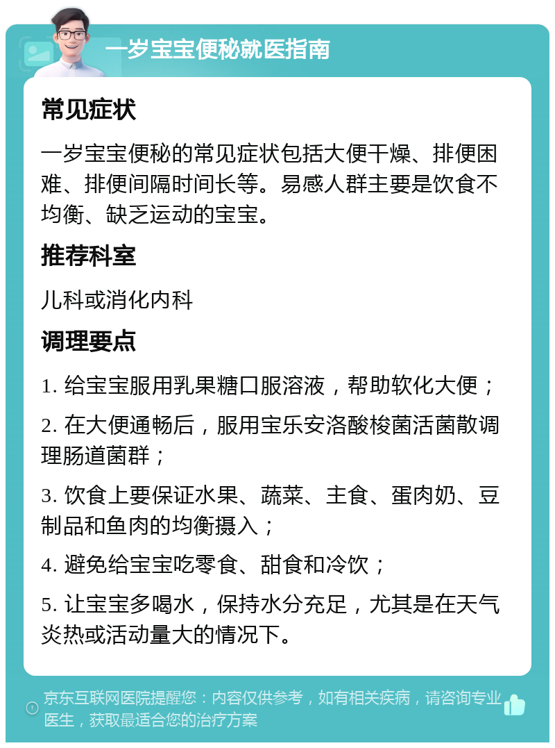 一岁宝宝便秘就医指南 常见症状 一岁宝宝便秘的常见症状包括大便干燥、排便困难、排便间隔时间长等。易感人群主要是饮食不均衡、缺乏运动的宝宝。 推荐科室 儿科或消化内科 调理要点 1. 给宝宝服用乳果糖口服溶液，帮助软化大便； 2. 在大便通畅后，服用宝乐安洛酸梭菌活菌散调理肠道菌群； 3. 饮食上要保证水果、蔬菜、主食、蛋肉奶、豆制品和鱼肉的均衡摄入； 4. 避免给宝宝吃零食、甜食和冷饮； 5. 让宝宝多喝水，保持水分充足，尤其是在天气炎热或活动量大的情况下。