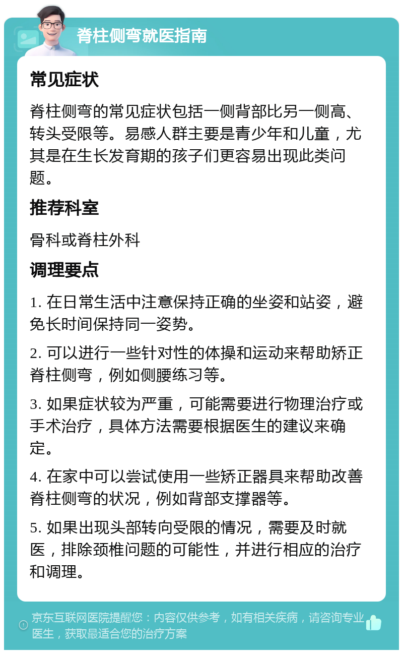 脊柱侧弯就医指南 常见症状 脊柱侧弯的常见症状包括一侧背部比另一侧高、转头受限等。易感人群主要是青少年和儿童，尤其是在生长发育期的孩子们更容易出现此类问题。 推荐科室 骨科或脊柱外科 调理要点 1. 在日常生活中注意保持正确的坐姿和站姿，避免长时间保持同一姿势。 2. 可以进行一些针对性的体操和运动来帮助矫正脊柱侧弯，例如侧腰练习等。 3. 如果症状较为严重，可能需要进行物理治疗或手术治疗，具体方法需要根据医生的建议来确定。 4. 在家中可以尝试使用一些矫正器具来帮助改善脊柱侧弯的状况，例如背部支撑器等。 5. 如果出现头部转向受限的情况，需要及时就医，排除颈椎问题的可能性，并进行相应的治疗和调理。