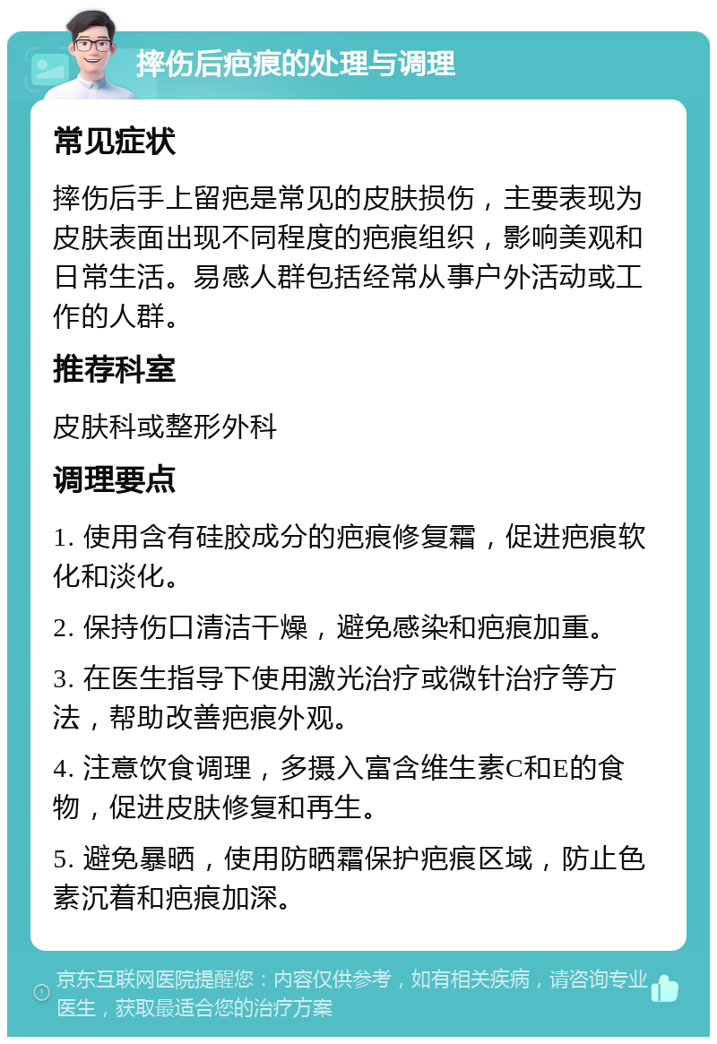 摔伤后疤痕的处理与调理 常见症状 摔伤后手上留疤是常见的皮肤损伤，主要表现为皮肤表面出现不同程度的疤痕组织，影响美观和日常生活。易感人群包括经常从事户外活动或工作的人群。 推荐科室 皮肤科或整形外科 调理要点 1. 使用含有硅胶成分的疤痕修复霜，促进疤痕软化和淡化。 2. 保持伤口清洁干燥，避免感染和疤痕加重。 3. 在医生指导下使用激光治疗或微针治疗等方法，帮助改善疤痕外观。 4. 注意饮食调理，多摄入富含维生素C和E的食物，促进皮肤修复和再生。 5. 避免暴晒，使用防晒霜保护疤痕区域，防止色素沉着和疤痕加深。