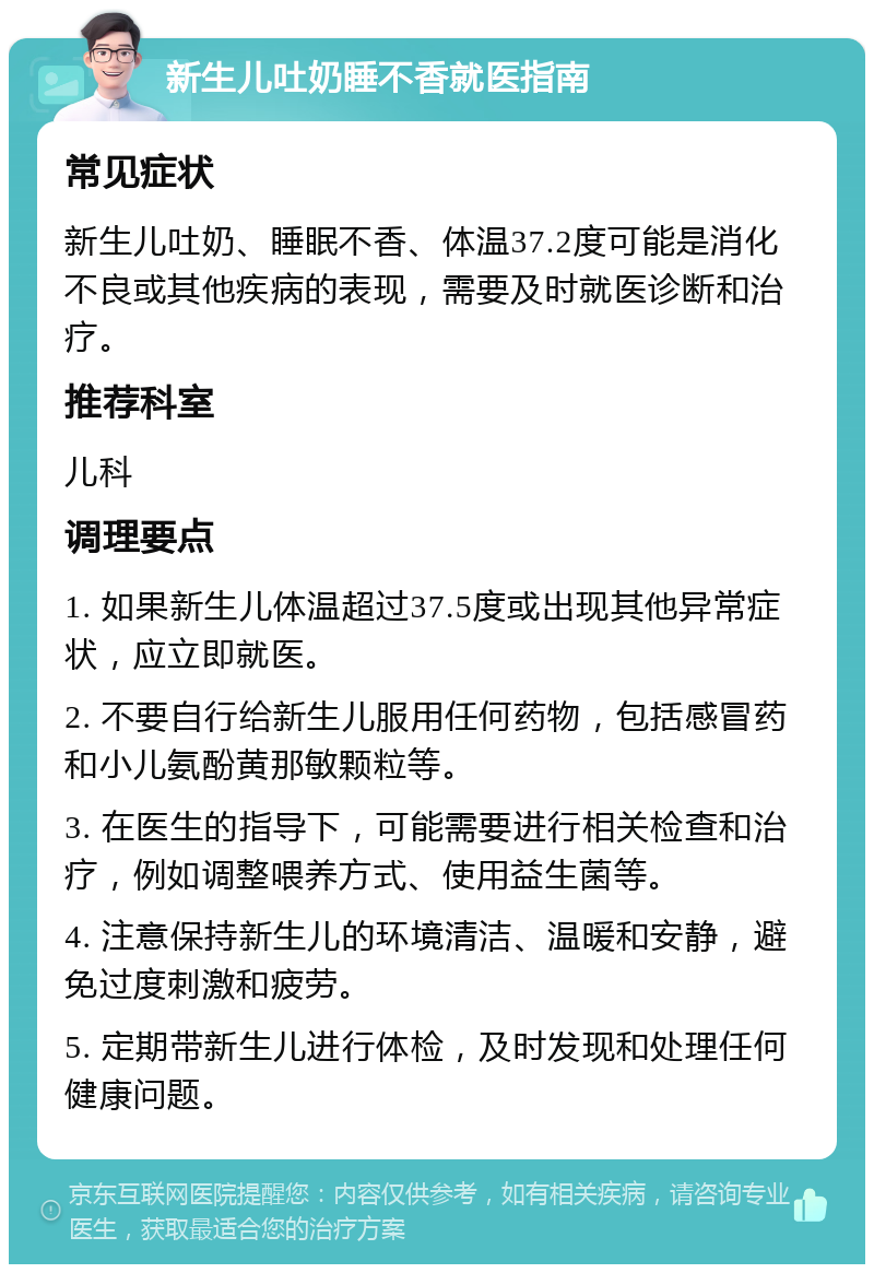 新生儿吐奶睡不香就医指南 常见症状 新生儿吐奶、睡眠不香、体温37.2度可能是消化不良或其他疾病的表现，需要及时就医诊断和治疗。 推荐科室 儿科 调理要点 1. 如果新生儿体温超过37.5度或出现其他异常症状，应立即就医。 2. 不要自行给新生儿服用任何药物，包括感冒药和小儿氨酚黄那敏颗粒等。 3. 在医生的指导下，可能需要进行相关检查和治疗，例如调整喂养方式、使用益生菌等。 4. 注意保持新生儿的环境清洁、温暖和安静，避免过度刺激和疲劳。 5. 定期带新生儿进行体检，及时发现和处理任何健康问题。