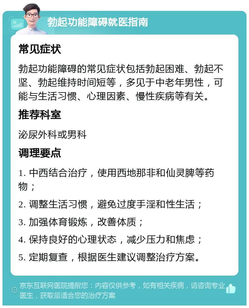 勃起功能障碍就医指南 常见症状 勃起功能障碍的常见症状包括勃起困难、勃起不坚、勃起维持时间短等，多见于中老年男性，可能与生活习惯、心理因素、慢性疾病等有关。 推荐科室 泌尿外科或男科 调理要点 1. 中西结合治疗，使用西地那非和仙灵脾等药物； 2. 调整生活习惯，避免过度手淫和性生活； 3. 加强体育锻炼，改善体质； 4. 保持良好的心理状态，减少压力和焦虑； 5. 定期复查，根据医生建议调整治疗方案。