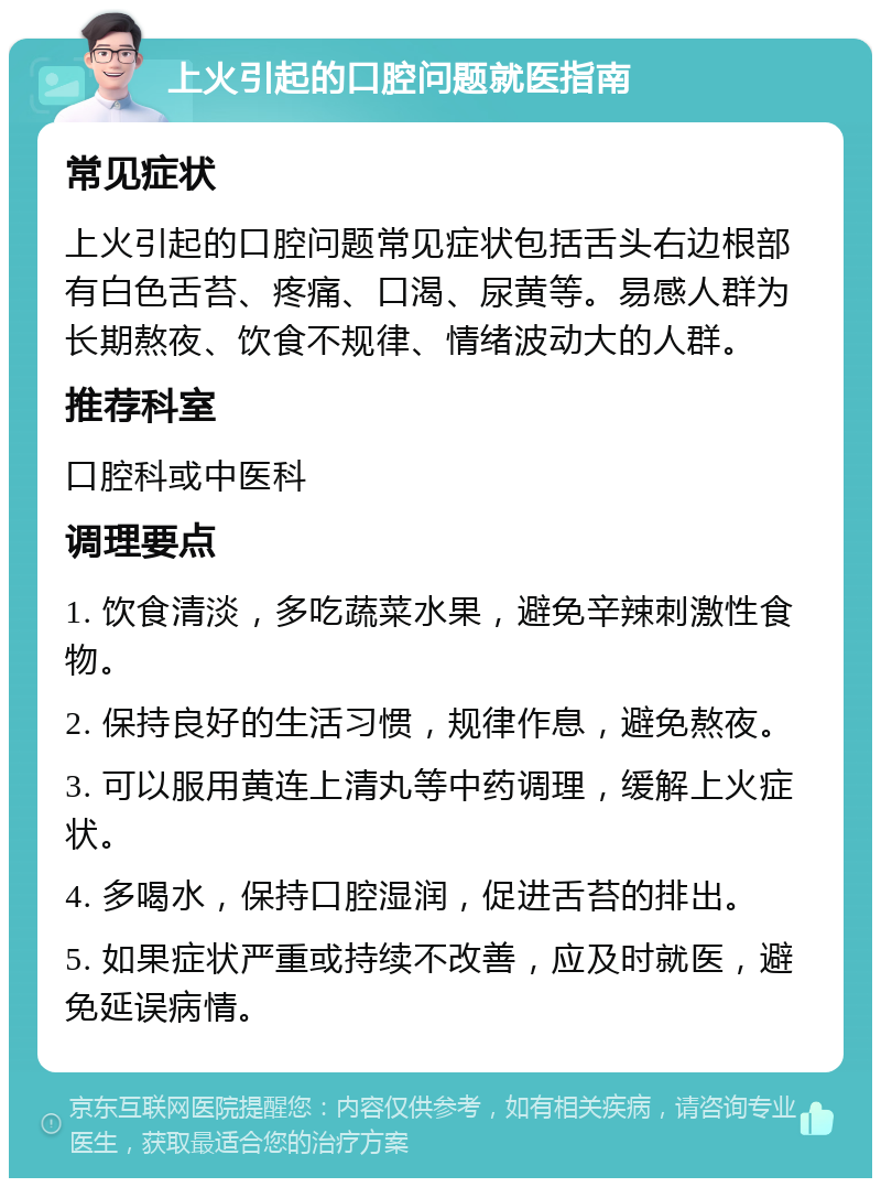 上火引起的口腔问题就医指南 常见症状 上火引起的口腔问题常见症状包括舌头右边根部有白色舌苔、疼痛、口渴、尿黄等。易感人群为长期熬夜、饮食不规律、情绪波动大的人群。 推荐科室 口腔科或中医科 调理要点 1. 饮食清淡，多吃蔬菜水果，避免辛辣刺激性食物。 2. 保持良好的生活习惯，规律作息，避免熬夜。 3. 可以服用黄连上清丸等中药调理，缓解上火症状。 4. 多喝水，保持口腔湿润，促进舌苔的排出。 5. 如果症状严重或持续不改善，应及时就医，避免延误病情。