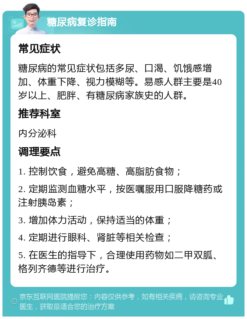 糖尿病复诊指南 常见症状 糖尿病的常见症状包括多尿、口渴、饥饿感增加、体重下降、视力模糊等。易感人群主要是40岁以上、肥胖、有糖尿病家族史的人群。 推荐科室 内分泌科 调理要点 1. 控制饮食，避免高糖、高脂肪食物； 2. 定期监测血糖水平，按医嘱服用口服降糖药或注射胰岛素； 3. 增加体力活动，保持适当的体重； 4. 定期进行眼科、肾脏等相关检查； 5. 在医生的指导下，合理使用药物如二甲双胍、格列齐德等进行治疗。