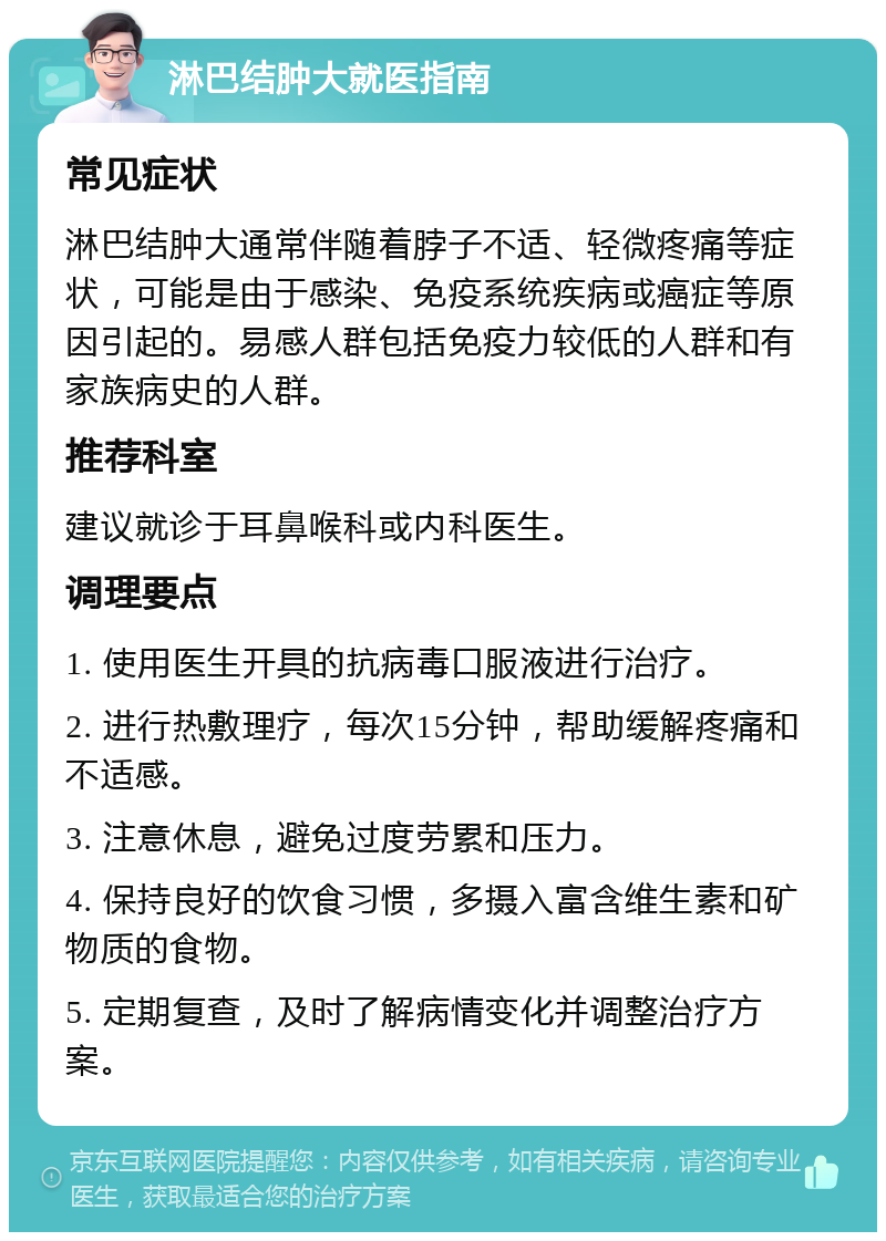 淋巴结肿大就医指南 常见症状 淋巴结肿大通常伴随着脖子不适、轻微疼痛等症状，可能是由于感染、免疫系统疾病或癌症等原因引起的。易感人群包括免疫力较低的人群和有家族病史的人群。 推荐科室 建议就诊于耳鼻喉科或内科医生。 调理要点 1. 使用医生开具的抗病毒口服液进行治疗。 2. 进行热敷理疗，每次15分钟，帮助缓解疼痛和不适感。 3. 注意休息，避免过度劳累和压力。 4. 保持良好的饮食习惯，多摄入富含维生素和矿物质的食物。 5. 定期复查，及时了解病情变化并调整治疗方案。