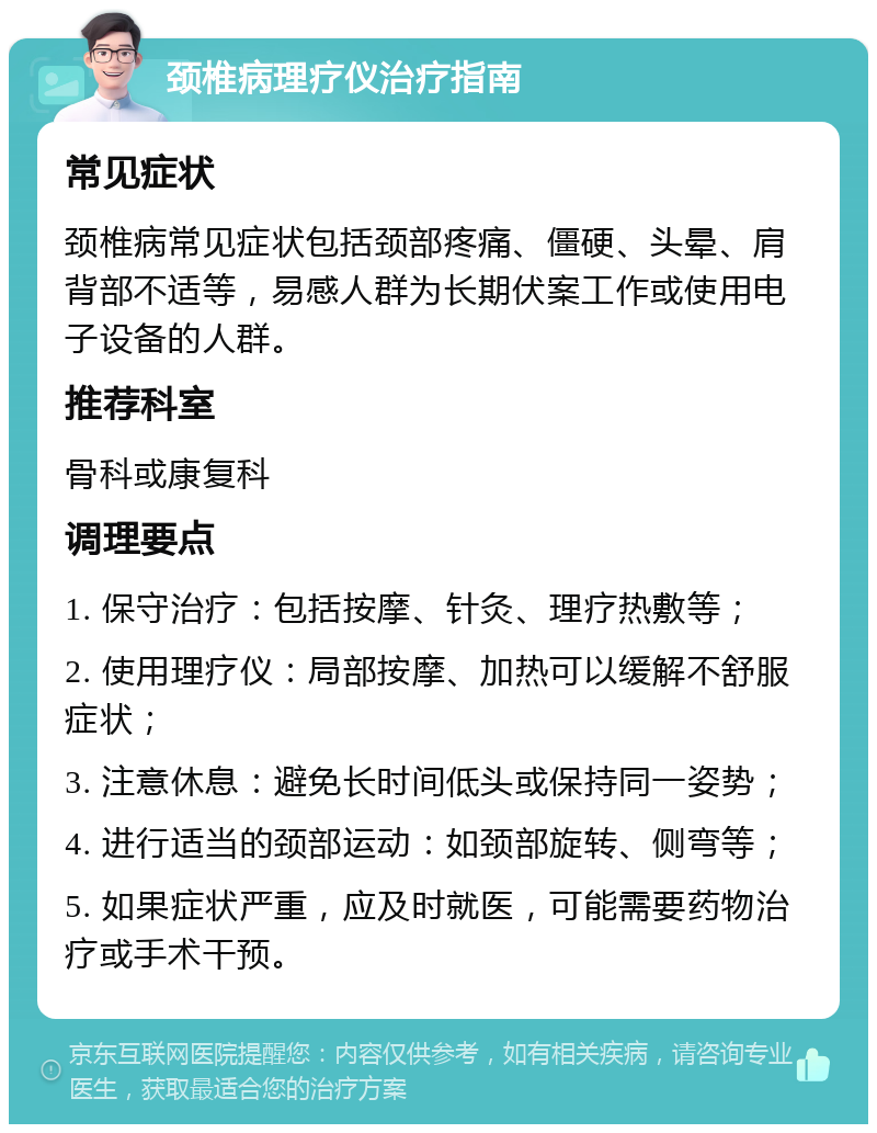 颈椎病理疗仪治疗指南 常见症状 颈椎病常见症状包括颈部疼痛、僵硬、头晕、肩背部不适等，易感人群为长期伏案工作或使用电子设备的人群。 推荐科室 骨科或康复科 调理要点 1. 保守治疗：包括按摩、针灸、理疗热敷等； 2. 使用理疗仪：局部按摩、加热可以缓解不舒服症状； 3. 注意休息：避免长时间低头或保持同一姿势； 4. 进行适当的颈部运动：如颈部旋转、侧弯等； 5. 如果症状严重，应及时就医，可能需要药物治疗或手术干预。