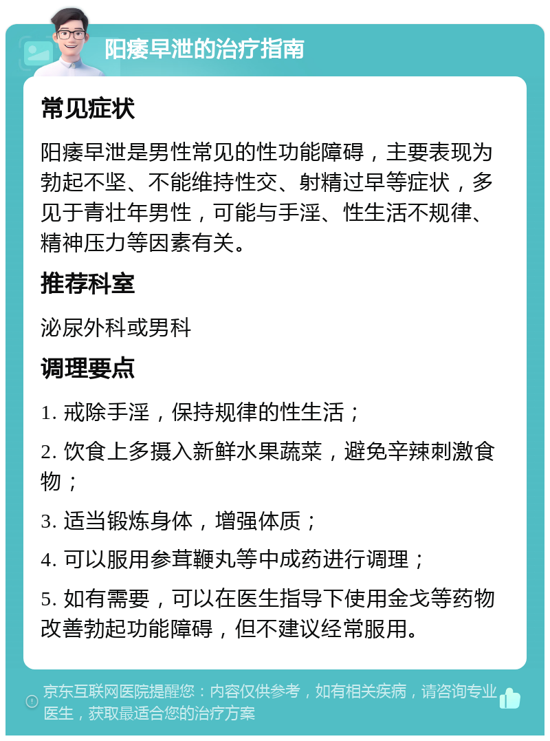 阳痿早泄的治疗指南 常见症状 阳痿早泄是男性常见的性功能障碍，主要表现为勃起不坚、不能维持性交、射精过早等症状，多见于青壮年男性，可能与手淫、性生活不规律、精神压力等因素有关。 推荐科室 泌尿外科或男科 调理要点 1. 戒除手淫，保持规律的性生活； 2. 饮食上多摄入新鲜水果蔬菜，避免辛辣刺激食物； 3. 适当锻炼身体，增强体质； 4. 可以服用参茸鞭丸等中成药进行调理； 5. 如有需要，可以在医生指导下使用金戈等药物改善勃起功能障碍，但不建议经常服用。