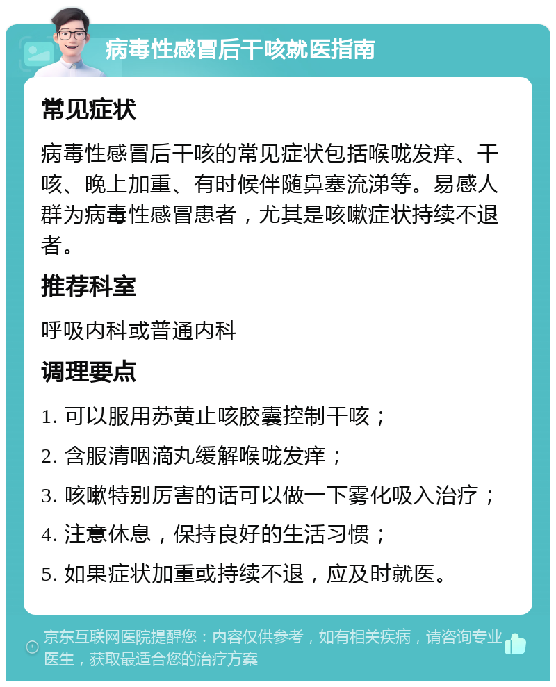 病毒性感冒后干咳就医指南 常见症状 病毒性感冒后干咳的常见症状包括喉咙发痒、干咳、晚上加重、有时候伴随鼻塞流涕等。易感人群为病毒性感冒患者，尤其是咳嗽症状持续不退者。 推荐科室 呼吸内科或普通内科 调理要点 1. 可以服用苏黄止咳胶囊控制干咳； 2. 含服清咽滴丸缓解喉咙发痒； 3. 咳嗽特别厉害的话可以做一下雾化吸入治疗； 4. 注意休息，保持良好的生活习惯； 5. 如果症状加重或持续不退，应及时就医。