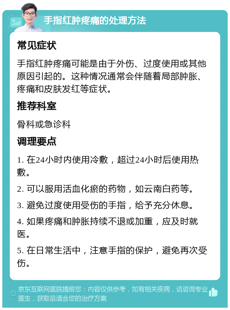 手指红肿疼痛的处理方法 常见症状 手指红肿疼痛可能是由于外伤、过度使用或其他原因引起的。这种情况通常会伴随着局部肿胀、疼痛和皮肤发红等症状。 推荐科室 骨科或急诊科 调理要点 1. 在24小时内使用冷敷，超过24小时后使用热敷。 2. 可以服用活血化瘀的药物，如云南白药等。 3. 避免过度使用受伤的手指，给予充分休息。 4. 如果疼痛和肿胀持续不退或加重，应及时就医。 5. 在日常生活中，注意手指的保护，避免再次受伤。