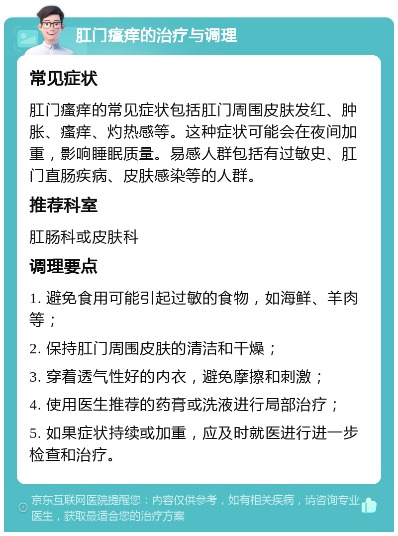 肛门瘙痒的治疗与调理 常见症状 肛门瘙痒的常见症状包括肛门周围皮肤发红、肿胀、瘙痒、灼热感等。这种症状可能会在夜间加重，影响睡眠质量。易感人群包括有过敏史、肛门直肠疾病、皮肤感染等的人群。 推荐科室 肛肠科或皮肤科 调理要点 1. 避免食用可能引起过敏的食物，如海鲜、羊肉等； 2. 保持肛门周围皮肤的清洁和干燥； 3. 穿着透气性好的内衣，避免摩擦和刺激； 4. 使用医生推荐的药膏或洗液进行局部治疗； 5. 如果症状持续或加重，应及时就医进行进一步检查和治疗。