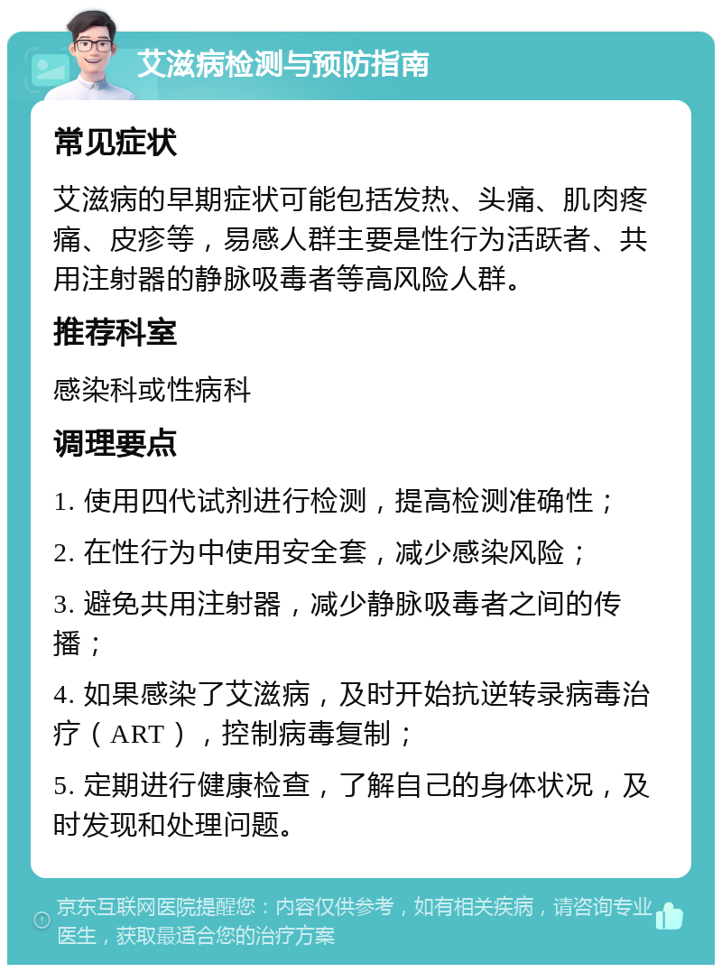 艾滋病检测与预防指南 常见症状 艾滋病的早期症状可能包括发热、头痛、肌肉疼痛、皮疹等，易感人群主要是性行为活跃者、共用注射器的静脉吸毒者等高风险人群。 推荐科室 感染科或性病科 调理要点 1. 使用四代试剂进行检测，提高检测准确性； 2. 在性行为中使用安全套，减少感染风险； 3. 避免共用注射器，减少静脉吸毒者之间的传播； 4. 如果感染了艾滋病，及时开始抗逆转录病毒治疗（ART），控制病毒复制； 5. 定期进行健康检查，了解自己的身体状况，及时发现和处理问题。