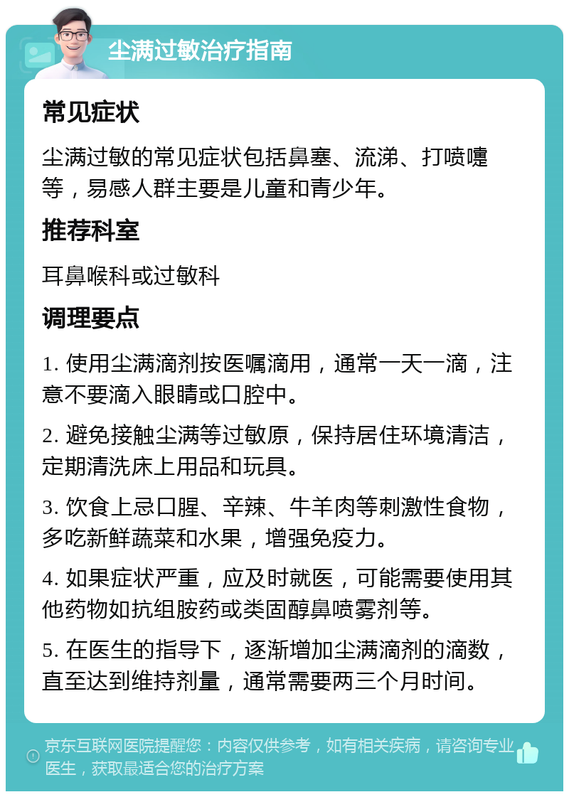 尘满过敏治疗指南 常见症状 尘满过敏的常见症状包括鼻塞、流涕、打喷嚏等，易感人群主要是儿童和青少年。 推荐科室 耳鼻喉科或过敏科 调理要点 1. 使用尘满滴剂按医嘱滴用，通常一天一滴，注意不要滴入眼睛或口腔中。 2. 避免接触尘满等过敏原，保持居住环境清洁，定期清洗床上用品和玩具。 3. 饮食上忌口腥、辛辣、牛羊肉等刺激性食物，多吃新鲜蔬菜和水果，增强免疫力。 4. 如果症状严重，应及时就医，可能需要使用其他药物如抗组胺药或类固醇鼻喷雾剂等。 5. 在医生的指导下，逐渐增加尘满滴剂的滴数，直至达到维持剂量，通常需要两三个月时间。