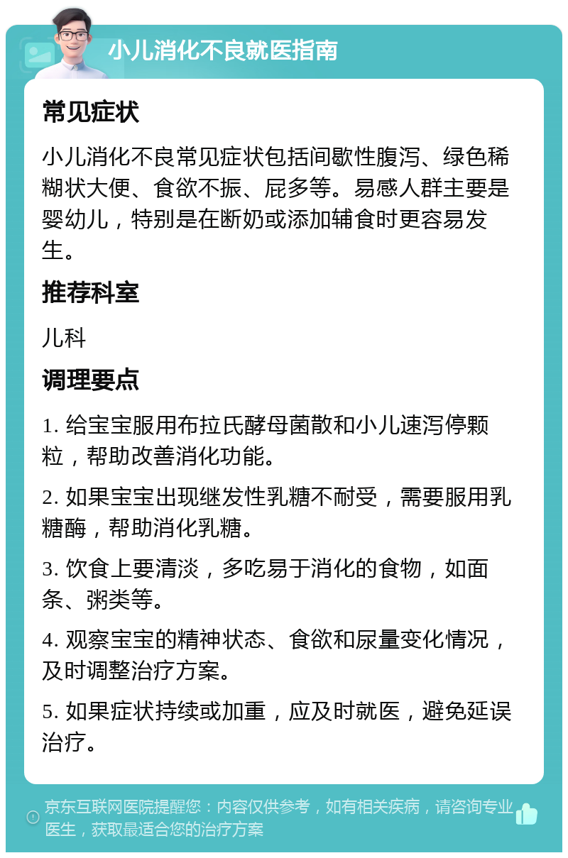 小儿消化不良就医指南 常见症状 小儿消化不良常见症状包括间歇性腹泻、绿色稀糊状大便、食欲不振、屁多等。易感人群主要是婴幼儿，特别是在断奶或添加辅食时更容易发生。 推荐科室 儿科 调理要点 1. 给宝宝服用布拉氏酵母菌散和小儿速泻停颗粒，帮助改善消化功能。 2. 如果宝宝出现继发性乳糖不耐受，需要服用乳糖酶，帮助消化乳糖。 3. 饮食上要清淡，多吃易于消化的食物，如面条、粥类等。 4. 观察宝宝的精神状态、食欲和尿量变化情况，及时调整治疗方案。 5. 如果症状持续或加重，应及时就医，避免延误治疗。