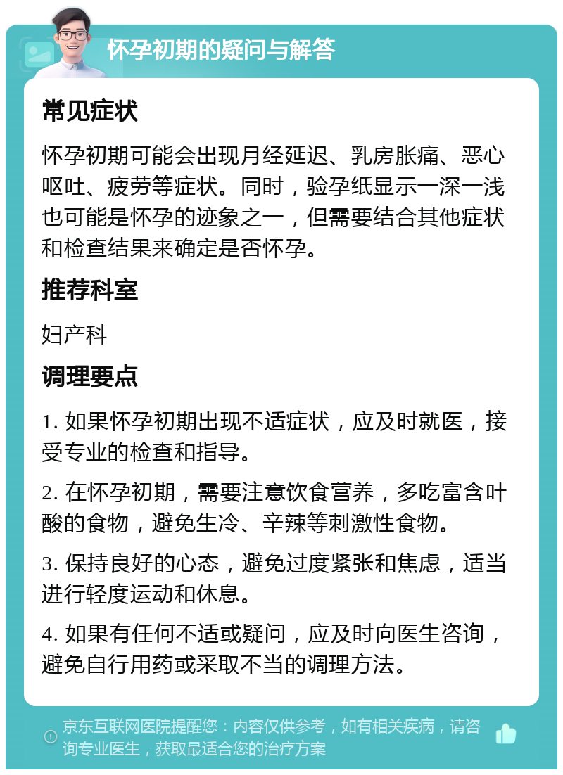 怀孕初期的疑问与解答 常见症状 怀孕初期可能会出现月经延迟、乳房胀痛、恶心呕吐、疲劳等症状。同时，验孕纸显示一深一浅也可能是怀孕的迹象之一，但需要结合其他症状和检查结果来确定是否怀孕。 推荐科室 妇产科 调理要点 1. 如果怀孕初期出现不适症状，应及时就医，接受专业的检查和指导。 2. 在怀孕初期，需要注意饮食营养，多吃富含叶酸的食物，避免生冷、辛辣等刺激性食物。 3. 保持良好的心态，避免过度紧张和焦虑，适当进行轻度运动和休息。 4. 如果有任何不适或疑问，应及时向医生咨询，避免自行用药或采取不当的调理方法。