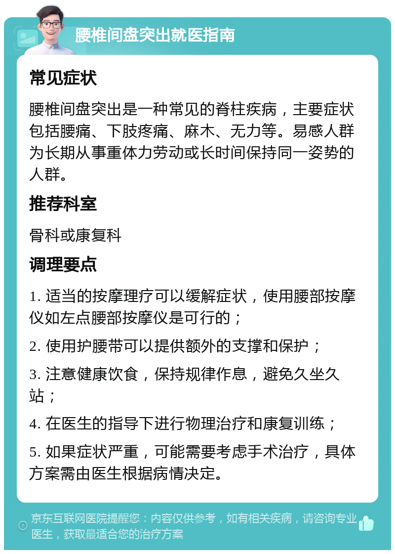 腰椎间盘突出就医指南 常见症状 腰椎间盘突出是一种常见的脊柱疾病，主要症状包括腰痛、下肢疼痛、麻木、无力等。易感人群为长期从事重体力劳动或长时间保持同一姿势的人群。 推荐科室 骨科或康复科 调理要点 1. 适当的按摩理疗可以缓解症状，使用腰部按摩仪如左点腰部按摩仪是可行的； 2. 使用护腰带可以提供额外的支撑和保护； 3. 注意健康饮食，保持规律作息，避免久坐久站； 4. 在医生的指导下进行物理治疗和康复训练； 5. 如果症状严重，可能需要考虑手术治疗，具体方案需由医生根据病情决定。