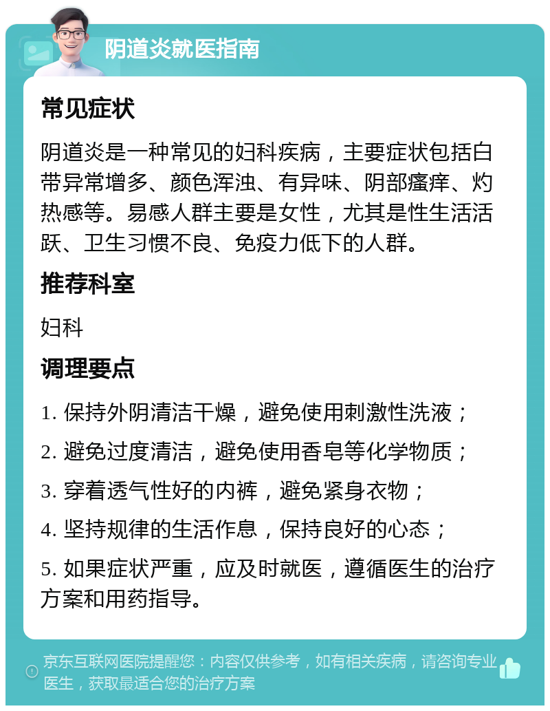 阴道炎就医指南 常见症状 阴道炎是一种常见的妇科疾病，主要症状包括白带异常增多、颜色浑浊、有异味、阴部瘙痒、灼热感等。易感人群主要是女性，尤其是性生活活跃、卫生习惯不良、免疫力低下的人群。 推荐科室 妇科 调理要点 1. 保持外阴清洁干燥，避免使用刺激性洗液； 2. 避免过度清洁，避免使用香皂等化学物质； 3. 穿着透气性好的内裤，避免紧身衣物； 4. 坚持规律的生活作息，保持良好的心态； 5. 如果症状严重，应及时就医，遵循医生的治疗方案和用药指导。