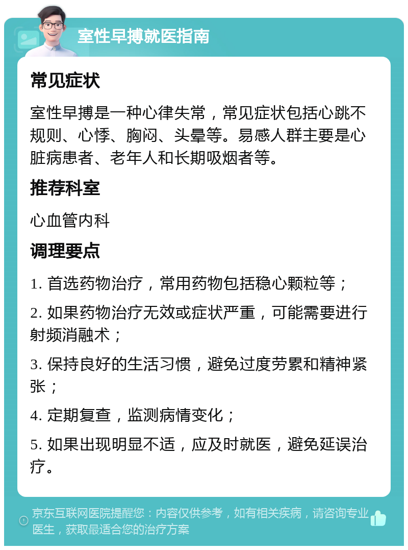 室性早搏就医指南 常见症状 室性早搏是一种心律失常，常见症状包括心跳不规则、心悸、胸闷、头晕等。易感人群主要是心脏病患者、老年人和长期吸烟者等。 推荐科室 心血管内科 调理要点 1. 首选药物治疗，常用药物包括稳心颗粒等； 2. 如果药物治疗无效或症状严重，可能需要进行射频消融术； 3. 保持良好的生活习惯，避免过度劳累和精神紧张； 4. 定期复查，监测病情变化； 5. 如果出现明显不适，应及时就医，避免延误治疗。