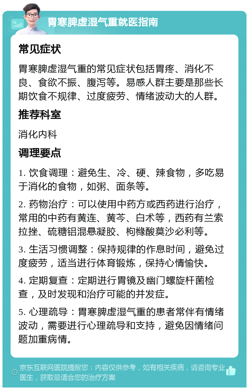 胃寒脾虚湿气重就医指南 常见症状 胃寒脾虚湿气重的常见症状包括胃疼、消化不良、食欲不振、腹泻等。易感人群主要是那些长期饮食不规律、过度疲劳、情绪波动大的人群。 推荐科室 消化内科 调理要点 1. 饮食调理：避免生、冷、硬、辣食物，多吃易于消化的食物，如粥、面条等。 2. 药物治疗：可以使用中药方或西药进行治疗，常用的中药有黄连、黄芩、白术等，西药有兰索拉挫、硫糖铝混悬凝胶、枸橼酸莫沙必利等。 3. 生活习惯调整：保持规律的作息时间，避免过度疲劳，适当进行体育锻炼，保持心情愉快。 4. 定期复查：定期进行胃镜及幽门螺旋杆菌检查，及时发现和治疗可能的并发症。 5. 心理疏导：胃寒脾虚湿气重的患者常伴有情绪波动，需要进行心理疏导和支持，避免因情绪问题加重病情。