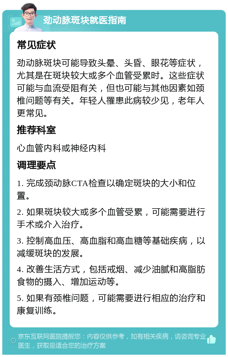 劲动脉斑块就医指南 常见症状 劲动脉斑块可能导致头晕、头昏、眼花等症状，尤其是在斑块较大或多个血管受累时。这些症状可能与血流受阻有关，但也可能与其他因素如颈椎问题等有关。年轻人罹患此病较少见，老年人更常见。 推荐科室 心血管内科或神经内科 调理要点 1. 完成颈动脉CTA检查以确定斑块的大小和位置。 2. 如果斑块较大或多个血管受累，可能需要进行手术或介入治疗。 3. 控制高血压、高血脂和高血糖等基础疾病，以减缓斑块的发展。 4. 改善生活方式，包括戒烟、减少油腻和高脂肪食物的摄入、增加运动等。 5. 如果有颈椎问题，可能需要进行相应的治疗和康复训练。