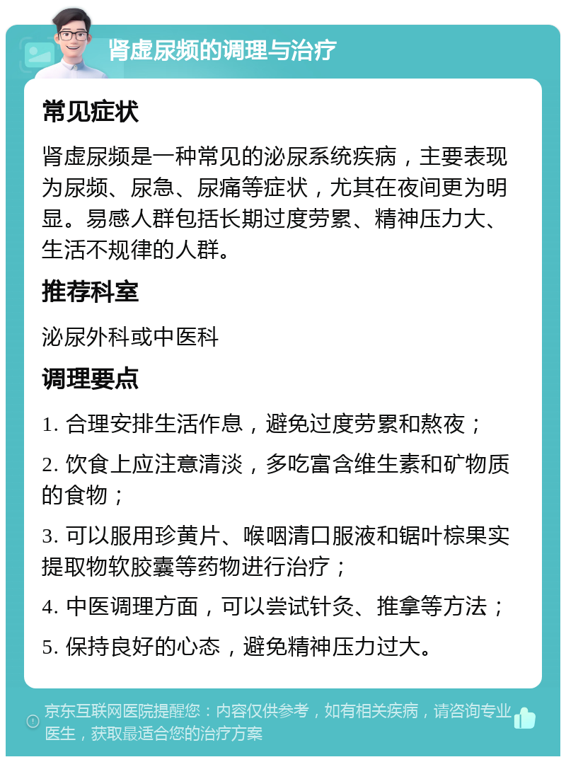 肾虚尿频的调理与治疗 常见症状 肾虚尿频是一种常见的泌尿系统疾病，主要表现为尿频、尿急、尿痛等症状，尤其在夜间更为明显。易感人群包括长期过度劳累、精神压力大、生活不规律的人群。 推荐科室 泌尿外科或中医科 调理要点 1. 合理安排生活作息，避免过度劳累和熬夜； 2. 饮食上应注意清淡，多吃富含维生素和矿物质的食物； 3. 可以服用珍黄片、喉咽清口服液和锯叶棕果实提取物软胶囊等药物进行治疗； 4. 中医调理方面，可以尝试针灸、推拿等方法； 5. 保持良好的心态，避免精神压力过大。