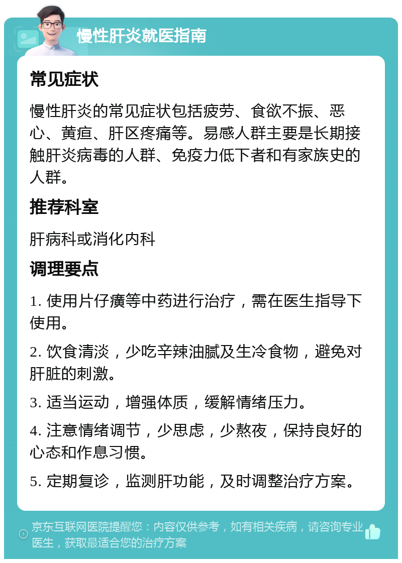 慢性肝炎就医指南 常见症状 慢性肝炎的常见症状包括疲劳、食欲不振、恶心、黄疸、肝区疼痛等。易感人群主要是长期接触肝炎病毒的人群、免疫力低下者和有家族史的人群。 推荐科室 肝病科或消化内科 调理要点 1. 使用片仔癀等中药进行治疗，需在医生指导下使用。 2. 饮食清淡，少吃辛辣油腻及生冷食物，避免对肝脏的刺激。 3. 适当运动，增强体质，缓解情绪压力。 4. 注意情绪调节，少思虑，少熬夜，保持良好的心态和作息习惯。 5. 定期复诊，监测肝功能，及时调整治疗方案。