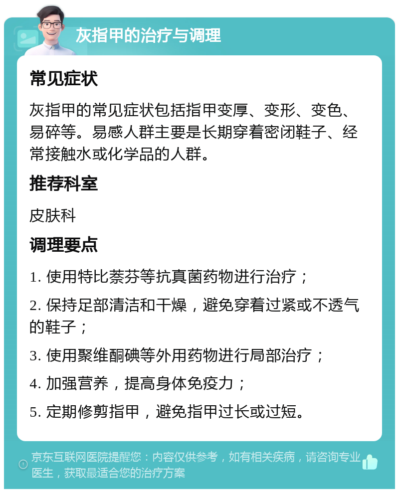 灰指甲的治疗与调理 常见症状 灰指甲的常见症状包括指甲变厚、变形、变色、易碎等。易感人群主要是长期穿着密闭鞋子、经常接触水或化学品的人群。 推荐科室 皮肤科 调理要点 1. 使用特比萘芬等抗真菌药物进行治疗； 2. 保持足部清洁和干燥，避免穿着过紧或不透气的鞋子； 3. 使用聚维酮碘等外用药物进行局部治疗； 4. 加强营养，提高身体免疫力； 5. 定期修剪指甲，避免指甲过长或过短。